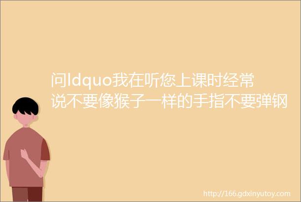 问ldquo我在听您上课时经常说不要像猴子一样的手指不要弹钢琴这是什么意思rdquo