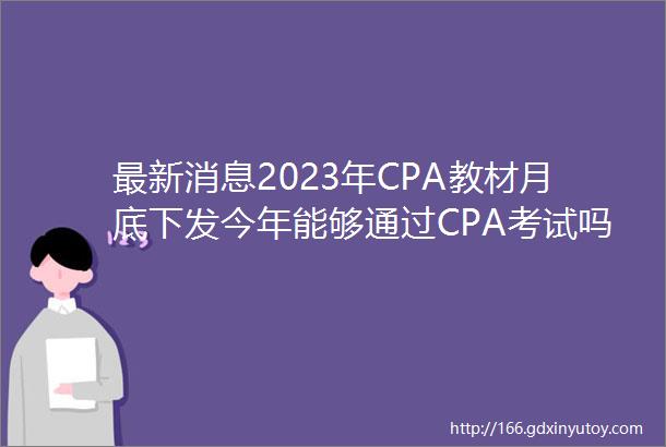 最新消息2023年CPA教材月底下发今年能够通过CPA考试吗
